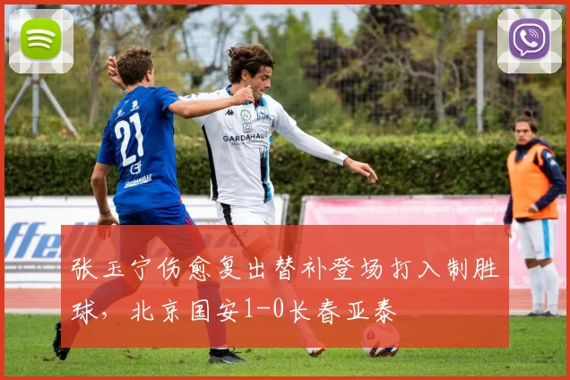 张玉宁伤愈复出替补登场打入制胜球,北京国安1-0长春亚泰