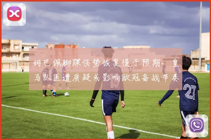 姆巴佩脚踝伤势恢复慢于预期,皇马队医遭质疑或影响欧冠备战节奏