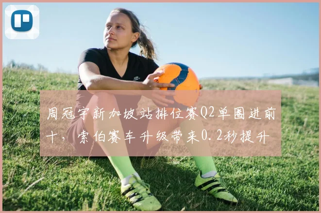周冠宇新加坡站排位赛Q2单圈进前十,索伯赛车升级带来0.2秒提升