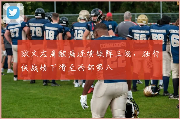 欧文右肩酸痛连续缺阵三场,独行侠战绩下滑至西部第八