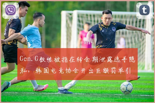 Gen.G教练被指在转会期泄露选手隐私,韩国电竞协会开出巨额罚单引争议
