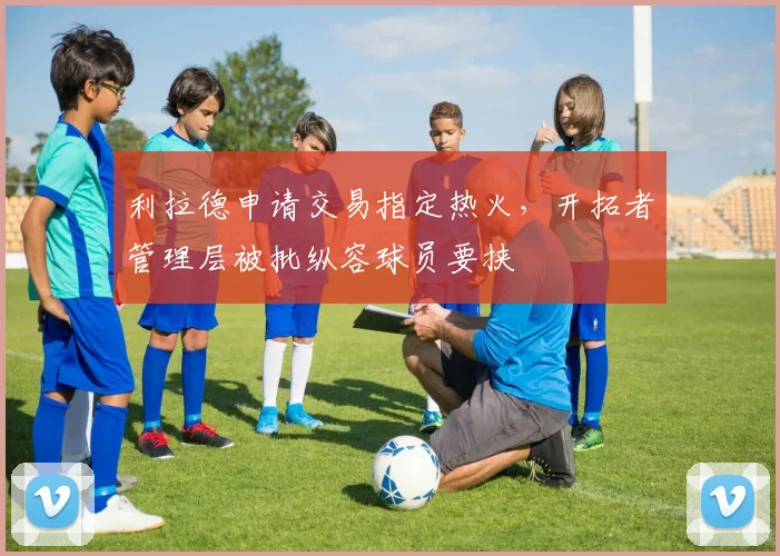 利拉德申请交易指定热火,开拓者管理层被批纵容球员要挟